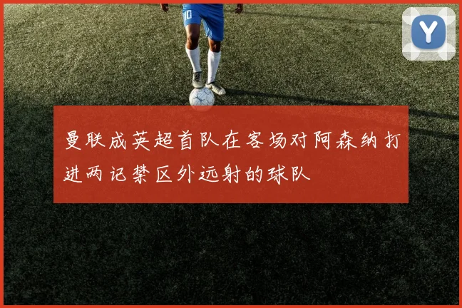曼联成英超首队在客场对阿森纳打进两记禁区外远射的球队