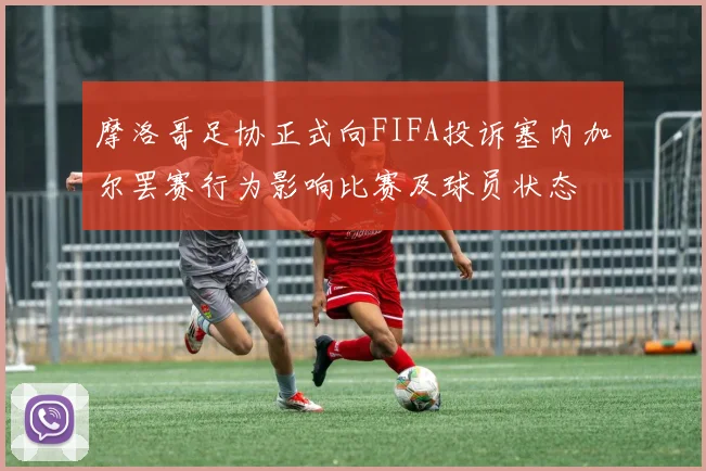 摩洛哥足协正式向FIFA投诉塞内加尔罢赛行为影响比赛及球员状态