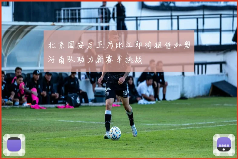 北京国安后卫乃比江即将租借加盟河南队助力新赛季挑战