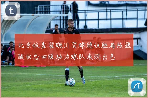 北京依靠翟晓川罚球稳住胜局陈盈骏状态回暖助力球队表现出色