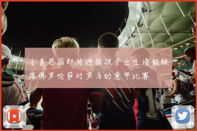 小基恩因即将迎接孩子出生请假缺席佛罗伦萨对罗马的意甲比赛