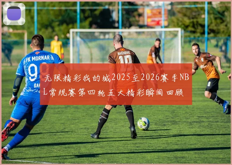 无限精彩我的城2025至2026赛季NBL常规赛第四轮五大精彩瞬间回顾