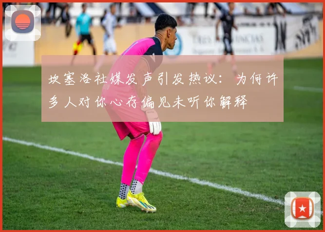 坎塞洛社媒发声引发热议：为何许多人对你心存偏见未听你解释